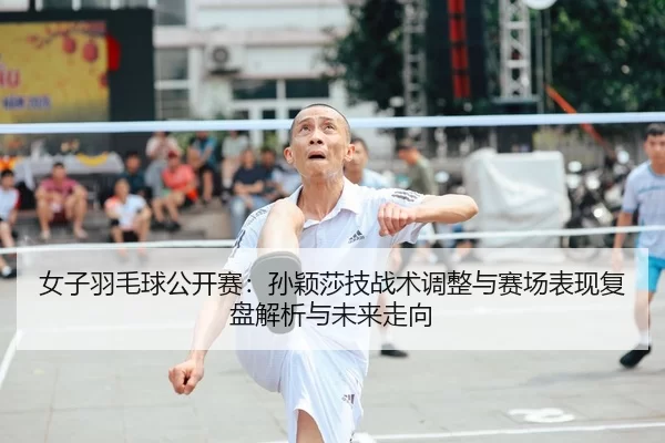 女子羽毛球公开赛：孙颖莎技战术调整与赛场表现复盘解析与未来走向