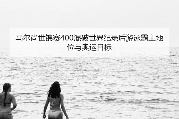 马尔尚世锦赛400混破世界纪录后游泳霸主地位与奥运目标
